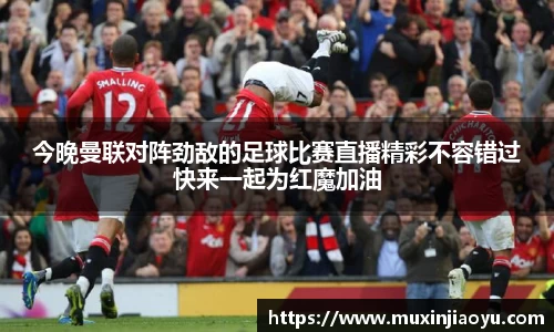 今晚曼联对阵劲敌的足球比赛直播精彩不容错过快来一起为红魔加油